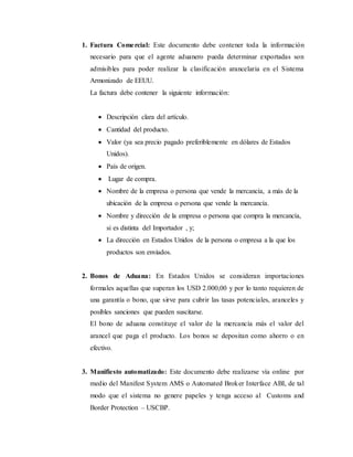 1. Factura Comercial: Este documento debe contener toda la información
necesario para que el agente aduanero pueda determinar exportadas son
admisibles para poder realizar la clasificación arancelaria en el Sistema
Armonizado de EEUU.
La factura debe contener la siguiente información:
 Descripción clara del artículo.
 Cantidad del producto.
 Valor (ya sea precio pagado preferiblemente en dólares de Estados
Unidos).
 País de origen.
 Lugar de compra.
 Nombre de la empresa o persona que vende la mercancía, a más de la
ubicación de la empresa o persona que vende la mercancía.
 Nombre y dirección de la empresa o persona que compra la mercancía,
si es distinta del Importador , y;
 La dirección en Estados Unidos de la persona o empresa a la que los
productos son enviados.
2. Bonos de Aduana: En Estados Unidos se consideran importaciones
formales aquellas que superan los USD 2.000,00 y por lo tanto requieren de
una garantía o bono, que sirve para cubrir las tasas potenciales, aranceles y
posibles sanciones que pueden suscitarse.
El bono de aduana constituye el valor de la mercancía más el valor del
arancel que paga el producto. Los bonos se depositan como ahorro o en
efectivo.
3. Manifiesto automatizado: Este documento debe realizarse vía online por
medio del Manifest System AMS o Automated Broker Interface ABI, de tal
modo que el sistema no genere papeles y tenga acceso al Customs and
Border Protection – USCBP.
 