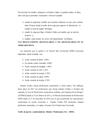 Por otro lado los trámites aduaneros en Estados Unidos se pueden realizar en línea,
claro está que se presentan excepciones como por ejemplo:
 cuando la carga haya recibido una exención temporal, en cuyo caso se tienen
hasta 24 horas desde el arribo de la carga para ingresar la información, es
cuando se trata de equipo del buque,
 cuando la carga que llega a Estados Unidos por medios que no sean los
navieros; y,
 también están exentos los envíos del Departamento de Defensa.
3.9.3 REGULACIONES ARANCELARIAS Y NO ARANCELARIAS EN EL
MERCADO META
Los aranceles que se aplican a la Nación Más Favorecida (NMF) esenciales
importados desde el mundo son:
 Aceite esencial de limón 3,80%
 Los demás aceites esenciales 0,00%
 Aceite esencial de eucalipto 1,80%
 Aceite esencial de orrís 1,10%
 Aceite esencial de naranja 2,70%
 Aceite esencial de agrios 0,00%
 Aceite esencial de toronja 2,70%
Estados Unidos otorga preferencias arancelarias a varios países. Sin embargo,
hasta mayo de 2011 las preferencias que otorga Estados Unidos a Ecuador han
expirado, la ''Ley de Preferencias Arancelarias Andinas y de Erradicación de Drogas”
(ATPDEA) desde el 12 de febrero de 2011 y el Sistema Generalizado de Preferencias
(SGP) desde el 31 de diciembre de 2010, por lo que actualmente las exportaciones
ecuatorianas de aceites esenciales a Estados Unidos NO mantienen ninguna
preferencia arancelaria y se aplica el arancel de la Nación más Favorecida.
Tarifa de puerto y mantenimiento (Harbor Maintenance Fee – HMF)
 
