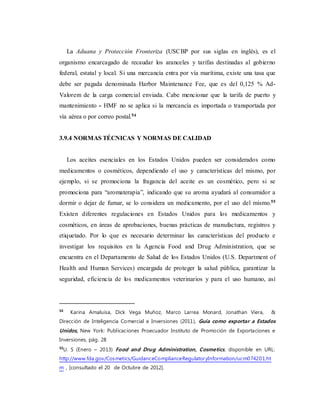 La Aduana y Protección Fronteriza (USCBP por sus siglas en inglés), es el
organismo encarcagado de recaudar los aranceles y tarifas destinadas al gobierno
federal, estatal y local. Si una mercancía entra por vía marítima, existe una tasa que
debe ser pagada denominada Harbor Maintenance Fee, que es del 0,125 % Ad-
Valorem de la carga comercial enviada. Cabe mencionar que la tarifa de puerto y
mantenimiento - HMF no se aplica si la mercancía es importada o transportada por
vía aérea o por correo postal.54
3.9.4 NORMAS TÉCNICAS Y NORMAS DE CALIDAD
Los aceites esenciales en los Estados Unidos pueden ser considerados como
medicamentos o cosméticos, dependiendo el uso y características del mismo, por
ejemplo, si se promociona la fragancia del aceite es un cosmético, pero si se
promociona para “aromaterapia”, indicando que su aroma ayudará al consumidor a
dormir o dejar de fumar, se lo considera un medicamento, por el uso del mismo.55
Existen diferentes regulaciones en Estados Unidos para los medicamentos y
cosméticos, en áreas de aprobaciones, buenas prácticas de manufactura, registros y
etiquetado. Por lo que es necesario determinar las características del producto e
investigar los requisitos en la Agencia Food and Drug Administration, que se
encuentra en el Departamento de Salud de los Estados Unidos (U.S. Department of
Health and Human Services) encargada de proteger la salud pública, garantizar la
seguridad, eficiencia de los medicamentos veterinarios y para el uso humano, así
54
Karina Amaluisa, Dick Vega Muñoz, Marco Larrea Monard, Jonathan Viera, &
Dirección de Inteligencia Comercial e Inversiones (2011), Guía como exportar a Estados
Unidos, New York: Publicaciones Proecuador Instituto de Promoción de Exportaciones e
Inversiones, pág. 28
55
U. S (Enero – 2013) Food and Drug Administration, Cosmetics, disponible en URL:
http://www.fda.gov/Cosmetics/GuidanceComplianceRegulatoryInformation/ucm074201.ht
m , [consultado el 20 de Octubre de 2012].
 