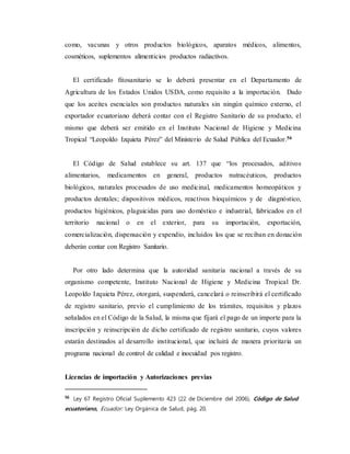 como, vacunas y otros productos biológicos, aparatos médicos, alimentos,
cosméticos, suplementos alimenticios productos radiactivos.
El certificado fitosanitario se lo deberá presentar en el Departamento de
Agricultura de los Estados Unidos USDA, como requisito a la importación. Dado
que los aceites esenciales son productos naturales sin ningún químico externo, el
exportador ecuatoriano deberá contar con el Registro Sanitario de su producto, el
mismo que deberá ser emitido en el Instituto Nacional de Higiene y Medicina
Tropical “Leopoldo Izquieta Pérez” del Ministerio de Salud Pública del Ecuador.56
El Código de Salud establece su art. 137 que “los procesados, aditivos
alimentarios, medicamentos en general, productos nutracéuticos, productos
biológicos, naturales procesados de uso medicinal, medicamentos homeopáticos y
productos dentales; dispositivos médicos, reactivos bioquímicos y de diagnóstico,
productos higiénicos, plaguicidas para uso doméstico e industrial, fabricados en el
territorio nacional o en el exterior, para su importación, exportación,
comercialización, dispensación y expendio, incluidos los que se reciban en donación
deberán contar con Registro Sanitario.
Por otro lado determina que la autoridad sanitaria nacional a través de su
organismo competente, Instituto Nacional de Higiene y Medicina Tropical Dr.
Leopoldo Izquieta Pérez, otorgará, suspenderá, cancelará o reinscribirá el certificado
de registro sanitario, previo el cumplimiento de los trámites, requisitos y plazos
señalados en el Código de la Salud, la misma que fijará el pago de un importe para la
inscripción y reinscripción de dicho certificado de registro sanitario, cuyos valores
estarán destinados al desarrollo institucional, que incluirá de manera prioritaria un
programa nacional de control de calidad e inocuidad pos registro.
Licencias de importación y Autorizaciones previas
56
Ley 67 Registro Oficial Suplemento 423 (22 de Diciembre del 2006), Código de Salud
ecuatoriano, Ecuador: Ley Orgánica de Salud, pág. 20.
 
