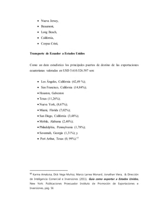  Nueva Jersey,
 Beaumont,
 Long Beach,
 California,
 Corpus Cristi,
Transporte de Ecuador a Estados Unidos
Como un dato estadístico los principales puertos de destino de las exportaciones
ecuatorianas valoradas en USD 5.610.526.587 son:
 Los Ángeles, California (42,49 %);
 San Francisco, California (14,84%);
 Houston, Galveston
 Texas (11,26%);
 Nueva York, (8,67%);
 Miami, Florida (7,02%);
 San Diego, California (3,48%);
 Mobile, Alabama (2,40%);
 Philadelphia, Pennsylvania (1,78%);
 Savannah, Georgia (1,31%); y
 Port Arthur, Texas (0, 99%).57
57
Karina Amaluisa, Dick Vega Muñoz, Marco Larrea Monard, Jonathan Viera, & Dirección
de Inteligencia Comercial e Inversiones (2011), Guía como exportar a Estados Unidos,
New York: Publicaciones Proecuador Instituto de Promoción de Exportaciones e
Inversiones, pág. 56
 
