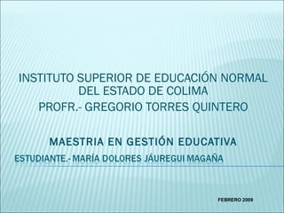 INSTITUTO SUPERIOR DE EDUCACIÓN NORMAL DEL ESTADO DE COLIMA PROFR.- GREGORIO TORRES QUINTERO MAESTRIA EN GESTIÓN EDUCATIVA FEBRERO 2009 