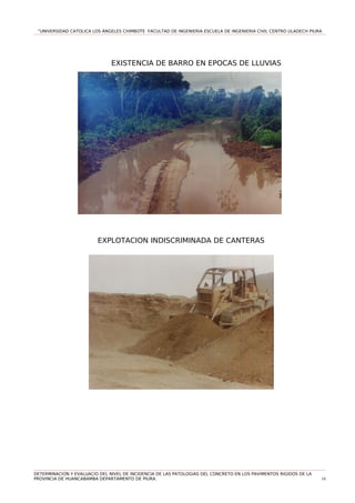 “UNIVERSIDAD CATOLICA LOS ÁNGELES CHIMBOTE FACULTAD DE INGENIERIA ESCUELA DE INGENIERIA CIVIL CENTRO ULADECH PIURA
EXISTENCIA DE BARRO EN EPOCAS DE LLUVIAS
EXPLOTACION INDISCRIMINADA DE CANTERAS
DETERMINACION Y EVALUACIO DEL NIVEL DE INCIDENCIA DE LAS PATOLOGIAS DEL CONCRETO EN LOS PAVIMENTOS RIGIDOS DE LA
PROVINCIA DE HUANCABAMBA DEPARTAMENTO DE PIURA. 10
 