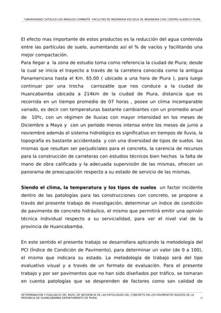 “UNIVERSIDAD CATOLICA LOS ÁNGELES CHIMBOTE FACULTAD DE INGENIERIA ESCUELA DE INGENIERIA CIVIL CENTRO ULADECH PIURA
El efecto mas importante de estos productos es la reducción del agua contenida
entre las partículas de suelo, aumentando así el % de vacíos y facilitando una
mejor compactación.
Para llegar a la zona de estudio toma como referencia la ciudad de Piura; desde
la cual se inicia el trayecto a través de la carretera conocida como la antigua
Panamericana hasta el Km. 65.00 ( ubicado a una hora de Piura ), para luego
continuar por una trocha carrozable que nos conduce a la ciudad de
Huancabamba ubicada a 214km de la ciudad de Piura, distancia que es
recorrida en un tiempo promedio de 07 horas , posee un clima incomparable
variado, es decir con temperaturas bastante cambiantes con un promedio anual
de 10ºc, con un régimen de lluvias con mayor intensidad en los meses de
Diciembre a Mayo y con un periodo menos intenso entre los meses de junio a
noviembre además el sistema hidrológico es significativo en tiempos de lluvia, la
topografía es bastante accidentada y con una diversidad de tipos de suelos las
mismas que resultan ser perjudiciales para el concreto, la carencia de recursos
para la construcción de carreteras con estudios técnicos bien hechos la falta de
mano de obra calificada y la adecuada supervisión de las mismas, ofrecen un
panorama de preocupación respecto a su estado de servicio de las mismas.
Siendo el clima, la temperatura y los tipos de suelos un factor incidente
dentro de las patologías para las construcciones con concreto, se propone a
través del presente trabajo de investigación, determinar un índice de condición
de pavimento de concreto hidráulico, el mismo que permitirá emitir una opinión
técnica individual respecto a su servicialidad, para ver el nivel vial de la
provincia de Huancabamba.
En este sentido el presente trabajo se desarrollara aplicando la metodología del
PCI (Índice de Condición de Pavimento), para determinar un valor (de 0 a 100),
el mismo que indicara su estado. La metodología de trabajo será del tipo
evaluativo visual y a través de un formato de evaluación. Para el presente
trabajo y por ser pavimentos que no han sido diseñados por tráfico, se tomaran
en cuenta patologías que se desprenden de factores como son calidad de
DETERMINACION Y EVALUACIO DEL NIVEL DE INCIDENCIA DE LAS PATOLOGIAS DEL CONCRETO EN LOS PAVIMENTOS RIGIDOS DE LA
PROVINCIA DE HUANCABAMBA DEPARTAMENTO DE PIURA. 12
 