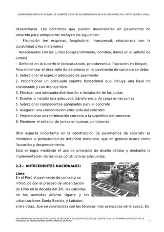 “UNIVERSIDAD CATOLICA LOS ÁNGELES CHIMBOTE FACULTAD DE INGENIERIA ESCUELA DE INGENIERIA CIVIL CENTRO ULADECH PIURA
desarrollarse. Los deterioros que pueden desarrollarse en pavimentos de
concreto para aeropuertos incluyen los siguientes:
· Fisuración (en esquinas, longitudinal, transversal, relacionada con la
durabilidad o los materiales)
· Relacionados con las juntas (desprendimiento, bombeo, daños en el sellado de
juntas)
· Defectos en la superficie (descascarado, protuberancia, fisuración en bloque).
Para minimizar el desarrollo de deterioros en el pavimento de concreto se debe:
1. Seleccionar el espesor adecuado de pavimento
2. Proporcionar un adecuado soporte fundacional que incluya una base no
erosionable y con drenaje libre.
3. Efectuar una adecuada distribución e instalación de las juntas
4. Diseñar e instalar una adecuada transferencia de carga en las juntas
5. Seleccionar componentes apropiados para el concreto
6. Asegurar una consolidación adecuada del concreto
7. Proporcionar una terminación correcta a la superficie del concreto
8. Mantener el sellador de juntas en buenas condiciones
Otro aspecto importante en la construcción de pavimentos de concreto es
minimizar la probabilidad de deterioro temprano, que en general ocurre como
fisuración y desprendimiento.
Esto se logra mediante el uso de principios de diseño sólidos y mediante la
implementación de técnicas constructivas adecuadas.
2.3.- ANTECEDENTES NACIONALES:
Lima
En el Perú el pavimento de concreto se
introduce con el proceso de urbanización
de Lima en la década del 20', las calzadas
de las avenidas Alfonso Ugarte y las
urbanizaciones Santa Beatriz. y Lobaton,
entre otras, .fueron construidas con las técnicas más avanzadas de la época. De
DETERMINACION Y EVALUACIO DEL NIVEL DE INCIDENCIA DE LAS PATOLOGIAS DEL CONCRETO EN LOS PAVIMENTOS RIGIDOS DE LA
PROVINCIA DE HUANCABAMBA DEPARTAMENTO DE PIURA. 17
 