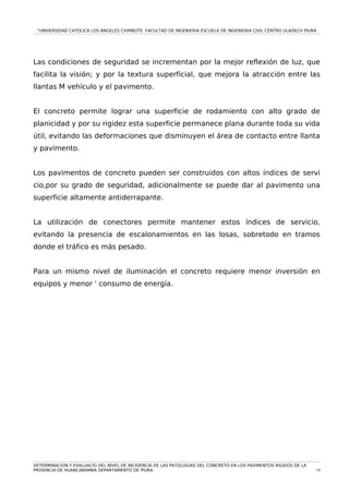 “UNIVERSIDAD CATOLICA LOS ÁNGELES CHIMBOTE FACULTAD DE INGENIERIA ESCUELA DE INGENIERIA CIVIL CENTRO ULADECH PIURA
Las condiciones de seguridad se incrementan por la mejor reflexión de luz, que
facilita la visión; y por la textura superficial, que mejora la atracción entre las
llantas M vehículo y el pavimento.
El concreto permite lograr una superficie de rodamiento con alto grado de
planicidad y por su rigidez esta superficie permanece plana durante toda su vida
útil, evitando las deformaciones que disminuyen el área de contacto entre llanta
y pavimento.
Los pavimentos de concreto pueden ser construidos con altos índices de servi
cio,por su grado de seguridad, adicionalmente se puede dar al pavimento una
superficie altamente antiderrapante.
La utilización de conectores permite mantener estos índices de servicio,
evitando la presencia de escalonamientos en las losas, sobretodo en tramos
donde el tráfico es más pesado.
Para un mismo nivel de iluminación el concreto requiere menor inversión en
equipos y menor ' consumo de energía.
DETERMINACION Y EVALUACIO DEL NIVEL DE INCIDENCIA DE LAS PATOLOGIAS DEL CONCRETO EN LOS PAVIMENTOS RIGIDOS DE LA
PROVINCIA DE HUANCABAMBA DEPARTAMENTO DE PIURA. 19
 