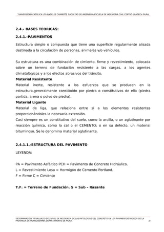 “UNIVERSIDAD CATOLICA LOS ÁNGELES CHIMBOTE FACULTAD DE INGENIERIA ESCUELA DE INGENIERIA CIVIL CENTRO ULADECH PIURA
2.4.- BASES TEORICAS:
2.4.1.-PAVIMENTOS
Estructura simple o compuesta que tiene una superficie regularmente alisada
destinada a la circulación de personas, animales y/o vehículos.
Su estructura es una combinación de cimiento, firme y revestimiento, colocada
sobre un terreno de fundación resistente a las cargas, a los agentes
climatológicos y a los efectos abrasivos del tránsito.
Material Resistente
Material inerte, resistente a los esfuerzos que se producen en la
estructura,generalmente constituido por piedra o constitutivos de ella (piedra
partida, arena o polvo de piedra).
Material Ligante
Material de liga, que relaciona entre sí a los elementos resistentes
proporcionándoles la necesaria extensión.
Casi siempre es un constitutivo del suelo, como la arcilla, o un aglutinante por
reacción química, como la cal o el CEMENTO; o en su defecto, un material
bituminoso. Se le denomina material aglutinante.
2.4.1.1.-ESTRUCTURA DEL PAVIMENTO
LEYENDA:
PA = Pavimento Asfáltico PCH = Pavimento de Concreto Hidráulico.
L = Revestimiento Losa = Hormigón de Cemento Portland.
F = Firme C = Cimiento
T.F. = Terreno de Fundación. S = Sub – Rasante
DETERMINACION Y EVALUACIO DEL NIVEL DE INCIDENCIA DE LAS PATOLOGIAS DEL CONCRETO EN LOS PAVIMENTOS RIGIDOS DE LA
PROVINCIA DE HUANCABAMBA DEPARTAMENTO DE PIURA. 20
 