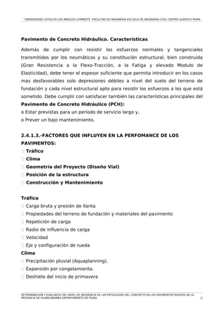 “UNIVERSIDAD CATOLICA LOS ÁNGELES CHIMBOTE FACULTAD DE INGENIERIA ESCUELA DE INGENIERIA CIVIL CENTRO ULADECH PIURA
Pavimento de Concreto Hidráulico. Características
Además de cumplir con resistir los esfuerzos normales y tangenciales
transmitidos por los neumáticos y su constitución estructural, bien construida
(Gran Resistencia a la Flexo-Tracción, a la Fatiga y elevado Modulo de
Elasticidad), debe tener el espesor suficiente que permita introducir en los casos
mas desfavorables solo depresiones débiles a nivel del suelo del terreno de
fundación y cada nivel estructural apto para resistir los esfuerzos a los que está
sometido. Debe cumplir con satisfacer también las características principales del
Pavimento de Concreto Hidráulico (PCH):
o Estar previstas para un período de servicio largo y,
o Prever un bajo mantenimiento.
2.4.1.3.-FACTORES QUE INFLUYEN EN LA PERFOMANCE DE LOS
PAVIMENTOS:
1 Tráfico
� Clima
� Geometría del Proyecto (Diseño Vial)
� Posición de la estructura
� Construcción y Mantenimiento
Tráfico
1 Carga bruta y presión de llanta
1 Propiedades del terreno de fundación y materiales del pavimento
1 Repetición de carga
1 Radio de influencia de carga
1 Velocidad
1 Eje y configuración de rueda
Clima
1 Precipitación pluvial (Aquaplanning).
1 Expansión por congelamiento.
1 Deshielo del inicio de primavera
DETERMINACION Y EVALUACIO DEL NIVEL DE INCIDENCIA DE LAS PATOLOGIAS DEL CONCRETO EN LOS PAVIMENTOS RIGIDOS DE LA
PROVINCIA DE HUANCABAMBA DEPARTAMENTO DE PIURA. 22
 
