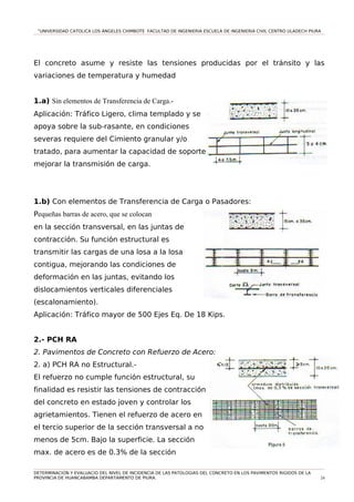 “UNIVERSIDAD CATOLICA LOS ÁNGELES CHIMBOTE FACULTAD DE INGENIERIA ESCUELA DE INGENIERIA CIVIL CENTRO ULADECH PIURA
El concreto asume y resiste las tensiones producidas por el tránsito y las
variaciones de temperatura y humedad
1.a) Sin elementos de Transferencia de Carga.-
Aplicación: Tráfico Ligero, clima templado y se
apoya sobre la sub-rasante, en condiciones
severas requiere del Cimiento granular y/o
tratado, para aumentar la capacidad de soporte y
mejorar la transmisión de carga.
1.b) Con elementos de Transferencia de Carga o Pasadores:
Pequeñas barras de acero, que se colocan
en la sección transversal, en las juntas de
contracción. Su función estructural es
transmitir las cargas de una losa a la losa
contigua, mejorando las condiciones de
deformación en las juntas, evitando los
dislocamientos verticales diferenciales
(escalonamiento).
Aplicación: Tráfico mayor de 500 Ejes Eq. De 18 Kips.
2.- PCH RA
2. Pavimentos de Concreto con Refuerzo de Acero:
2. a) PCH RA no Estructural.-
El refuerzo no cumple función estructural, su
finalidad es resistir las tensiones de contracción
del concreto en estado joven y controlar los
agrietamientos. Tienen el refuerzo de acero en
el tercio superior de la sección transversal a no
menos de 5cm. Bajo la superficie. La sección
max. de acero es de 0.3% de la sección
DETERMINACION Y EVALUACIO DEL NIVEL DE INCIDENCIA DE LAS PATOLOGIAS DEL CONCRETO EN LOS PAVIMENTOS RIGIDOS DE LA
PROVINCIA DE HUANCABAMBA DEPARTAMENTO DE PIURA. 24
 