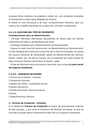 “UNIVERSIDAD CATOLICA LOS ÁNGELES CHIMBOTE FACULTAD DE INGENIERIA ESCUELA DE INGENIERIA CIVIL CENTRO ULADECH PIURA
Incorpora fibras metálicas, de propileno, carbón, etc. con excelentes resultados
en Aeropuertos y sobre capas delgadas de refuerzo.
El diseño es mas estructural y de buen comportamiento mecánico, pero sus
costos y los cuidados requeridos en su ejecución, dificultan su Desarrollo.
2.4.1.5.-ELECCION DEL TIPO DE PAVIMENTO
Consideraciones para su determinación:
1 Formular diferentes alternativas equivalentes de diseño para las mismas
condiciones de Tráfico y de Resistencia del Suelo
1 Estrategia adoptada para el Mantenimiento y/o Reforzamiento
1 Evaluar el costo inicial de Construcción, de Mantenimiento y/o Reforzamiento,
el Valor Residual de la estructura al termino de la Vida Util Calculada, los Costos
del Usuario (Consumo de Combustible, gastos de Mantenimiento del Vehiculo,
llantas, confort, etc, etc.)de tal manera, que se obtengan los costos totales de
cada uno de las diversas alternativas de diseño. Luego:
1 El tipo de Pavimento será el de menor costo total, que incluye el costo social
del Impacto Ambiental.
2.1.4.6.- VARIABLES DE DISEÑO
1 Terreno de Fundación - Cimiento.
2 Calidad del Concreto.
3 Análisis del Tráfico - Clasificación de Vía.
4 Diseño Geométrico.
5 Diseño Estructural: Soluciones típicas.
6 Juntas.
7 Especificaciones Técnicas.
1.- Terreno de Fundación - Cimiento
Si la calidad del Terreno de Fundación es buena, de granulometría uniforme
de tipo granular, y que evite el fenómeno del Bombeo (Pumping), la losa de
concreto se puede colocar directamente sobre ella y no requiere cimentación.
DETERMINACION Y EVALUACIO DEL NIVEL DE INCIDENCIA DE LAS PATOLOGIAS DEL CONCRETO EN LOS PAVIMENTOS RIGIDOS DE LA
PROVINCIA DE HUANCABAMBA DEPARTAMENTO DE PIURA. 26
 