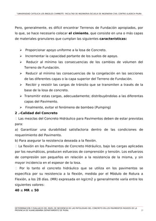 “UNIVERSIDAD CATOLICA LOS ÁNGELES CHIMBOTE FACULTAD DE INGENIERIA ESCUELA DE INGENIERIA CIVIL CENTRO ULADECH PIURA
Pero, generalmente, es difícil encontrar Terrenos de Fundación apropiados, por
lo que, se hace necesario colocar el cimiento, que consiste en una o más capas
de materiales granulares que cumplan las siguientes características:
 Proporcionar apoyo uniforme a la losa de Concreto.
 Incrementar la capacidad portante de los suelos de apoyo.
 Reducir al mínimo las consecuencias de los cambios de volumen del
Terreno de Fundación.
 Reducir al mínimo las consecuencias de la congelación en las secciones
de las diferentes capas o la capa superior del Terreno de Fundación.
 Recibir y resistir las cargas de tránsito que se transmiten a través de la
base de la losa de concreto.
 Transmitir estas cargas, adecuadamente; distribuyéndolas a las diferentas
capas del Pavimento.
 Finalmente, evitar el fenómeno de bombeo (Pumping)
2 .-Calidad del Concreto
1 Las mezclas del Concreto Hidráulico para Pavimentos deben de estar previstas
para:
a) Garantizar una durabilidad satisfactoria dentro de las condiciones de
requerimiento del Pavimento.
b) Para asegurar la resistencia deseada a la flexión.
1 La flexión en los Pavimentos de Concreto Hidráulico, bajo las cargas aplicadas
por los neumáticos, producen esfuerzos de comprensión y tensión. Los esfuerzos
de compresión son pequeños en relación a la resistencia de la misma, y sin
mayor incidencia en el espesor de la losa.
1 Por lo tanto el concreto hidráulico que se utiliza en los pavimentos se
especifica por su resistencia a la flexión, medida por el Módulo de Rotura a
Flexión, a los 28 días. (MR) expresada en kg/cm2 y generalmente varía entre los
siguientes valores:
40 ≤ MR ≤ 50
DETERMINACION Y EVALUACIO DEL NIVEL DE INCIDENCIA DE LAS PATOLOGIAS DEL CONCRETO EN LOS PAVIMENTOS RIGIDOS DE LA
PROVINCIA DE HUANCABAMBA DEPARTAMENTO DE PIURA. 27
 