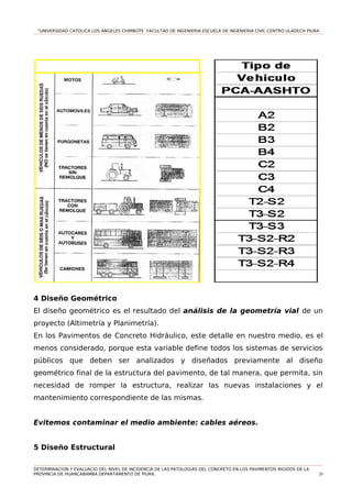 “UNIVERSIDAD CATOLICA LOS ÁNGELES CHIMBOTE FACULTAD DE INGENIERIA ESCUELA DE INGENIERIA CIVIL CENTRO ULADECH PIURA
4 Diseño Geométrico
El diseño geométrico es el resultado del análisis de la geometría vial de un
proyecto (Altimetría y Planimetría).
En los Pavimentos de Concreto Hidráulico, este detalle en nuestro medio, es el
menos considerado, porque esta variable define todos los sistemas de servicios
públicos que deben ser analizados y diseñados previamente al diseño
geométrico final de la estructura del pavimento, de tal manera, que permita, sin
necesidad de romper la estructura, realizar las nuevas instalaciones y el
mantenimiento correspondiente de las mismas.
Evitemos contaminar el medio ambiente: cables aéreos.
5 Diseño Estructural
DETERMINACION Y EVALUACIO DEL NIVEL DE INCIDENCIA DE LAS PATOLOGIAS DEL CONCRETO EN LOS PAVIMENTOS RIGIDOS DE LA
PROVINCIA DE HUANCABAMBA DEPARTAMENTO DE PIURA. 29
 