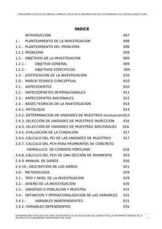 “UNIVERSIDAD CATOLICA LOS ÁNGELES CHIMBOTE FACULTAD DE INGENIERIA ESCUELA DE INGENIERIA CIVIL CENTRO ULADECH PIURA
INDICE
INTRODUCCIÓN 007
1.- PLANTEAMIENTO DE LA INVESTIGACION 008
1.1.- PLANTEAMIENTO DEL PROBLEMA 008
1.1.1 PROBLEMA 009
1.2.- OBJETIVOS DE LA INVESTIGACION 009
1.2.1.- OBJETIVO GENERAL 009
1.2.2.- OBJETIVOS ESPECIFICOS 009
1.3.- JUSTIFICACION DE LA INVESTIGACION 010
2.0.- MARCO TEORICO CONCEPTUAL 010
2.1.- ANTECEDENTES 010
2.2.- ANTECEDENETES INTERNACIONALES 011
2.3.- ANTECEDENTES NACIONALES 012
2.4.- BASES TEORICAS DE LA INVESTIGACION 014
2.4.1.-PATOLOGIA 014
2.4.2.-DETERMINACIÓN DE UNIDADES DE MUESTREO (evaluacion)015
2.4.3.-SELECCIÓN DE UNIDADES DE MUESTREO iNSPECCIÓN 016
2.4.4.-SELECCIÓN DE UNIDADES DE MUESTREO ADICIONALES 016
2.4.5.-EVALUACIÓN DE LA CONDICIÓN 017
2.4.6.-CÁLCULO DEL PCI DE LAS UNIDADES DE MUESTREO 017
2.4.7.-CÁLCULO DEL PCH PARA PAVIMENTOS DE CONCRETO
HIDRAULICO DE CEMENTO PÓRTLAND 018
2.4.8.-CÁLCULO DEL PCH DE UNA SECCIÓN DE PAVIMENTO 019
2.4.9.-MANUAL DE DAÑOS 020
2.4.10.- DESCRIPCIÓN DE LOS DAÑOS 021
3.0.- METODOLOGÍA 029
3.1.- TIPO Y NIVEL DE LA INVESTIGACION 029
3.2.- DISEÑO DE LA INVESTIGACION 030
3.3.- UNIVERSO O POBLACION Y MUESTRA 031
3.4.- DEFINICION Y OPERACIONALIZACION DE LAS VARIABLES 031
3.4.1.- VARIABLES INDEPENDIENTES 031
3.4.2.-VARIABLES DEPENDIENTES 032
DETERMINACION Y EVALUACIO DEL NIVEL DE INCIDENCIA DE LAS PATOLOGIAS DEL CONCRETO EN LOS PAVIMENTOS RIGIDOS DE LA
PROVINCIA DE HUANCABAMBA DEPARTAMENTO DE PIURA. 5
 