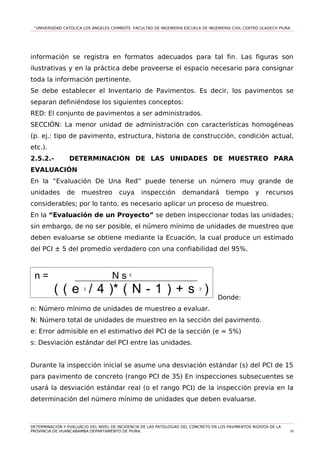“UNIVERSIDAD CATOLICA LOS ÁNGELES CHIMBOTE FACULTAD DE INGENIERIA ESCUELA DE INGENIERIA CIVIL CENTRO ULADECH PIURA
información se registra en formatos adecuados para tal fin. Las figuras son
ilustrativas y en la práctica debe proveerse el espacio necesario para consignar
toda la información pertinente.
Se debe establecer el Inventario de Pavimentos. Es decir, los pavimentos se
separan definiéndose los siguientes conceptos:
RED: El conjunto de pavimentos a ser administrados.
SECCIÓN: La menor unidad de administración con características homogéneas
(p. ej.: tipo de pavimento, estructura, historia de construcción, condición actual,
etc.).
2.5.2.- DETERMINACIÓN DE LAS UNIDADES DE MUESTREO PARA
EVALUACIÓN
En la “Evaluación De Una Red” puede tenerse un número muy grande de
unidades de muestreo cuya inspección demandará tiempo y recursos
considerables; por lo tanto, es necesario aplicar un proceso de muestreo.
En la “Evaluación de un Proyecto” se deben inspeccionar todas las unidades;
sin embargo, de no ser posible, el número mínimo de unidades de muestreo que
deben evaluarse se obtiene mediante la Ecuación, la cual produce un estimado
del PCI ± 5 del promedio verdadero con una confiabilidad del 95%.
Donde:
n: Número mínimo de unidades de muestreo a evaluar.
N: Número total de unidades de muestreo en la sección del pavimento.
e: Error admisible en el estimativo del PCI de la sección (e = 5%)
s: Desviación estándar del PCI entre las unidades.
Durante la inspección inicial se asume una desviación estándar (s) del PCI de 15
para pavimento de concreto (rango PCI de 35) En inspecciones subsecuentes se
usará la desviación estándar real (o el rango PCI) de la inspección previa en la
determinación del número mínimo de unidades que deben evaluarse.
DETERMINACION Y EVALUACIO DEL NIVEL DE INCIDENCIA DE LAS PATOLOGIAS DEL CONCRETO EN LOS PAVIMENTOS RIGIDOS DE LA
PROVINCIA DE HUANCABAMBA DEPARTAMENTO DE PIURA. 50
n = N s 2
( ( e 2
/ 4 )* ( N - 1 ) + s 2
)
 