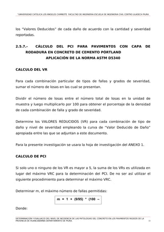 “UNIVERSIDAD CATOLICA LOS ÁNGELES CHIMBOTE FACULTAD DE INGENIERIA ESCUELA DE INGENIERIA CIVIL CENTRO ULADECH PIURA
los “Valores Deducidos” de cada daño de acuerdo con la cantidad y severidad
reportadas.
2.5.7.- CÁLCULO DEL PCI PARA PAVIMENTOS CON CAPA DE
RODADURA EN CONCRETO DE CEMENTO PÓRTLAND
APLICACIÓN DE LA NORMA ASTM D5340
CALCULO DEL VR
Para cada combinación particular de tipos de fallas y grados de severidad,
sumar el número de losas en las cual se presentan.
Dividir el número de losas entre el número total de losas en la unidad de
muestra y luego multiplicarlo por 100 para obtener el porcentaje de la densidad
de cada combinación de falla y grado de severidad.
Determine los VALORES REDUCIDOS (VR) para cada combinación de tipo de
daño y nivel de severidad empleando la curva de “Valor Deducido de Daño”
apropiada entre las que se adjuntan a este documento.
Para la presente investigación se usara la hoja de investigación del ANEXO 1.
CALCULO DE PCI
Si solo uno o ninguno de los VR es mayor a 5, la suma de los VRs es utilizada en
lugar del máximo VRC para la determinación del PCI. De no ser así utilizar el
siguiente procedimiento para determinar el máximo VRC.
Determinar m, el máximo número de fallas permitidas:
Donde:
DETERMINACION Y EVALUACIO DEL NIVEL DE INCIDENCIA DE LAS PATOLOGIAS DEL CONCRETO EN LOS PAVIMENTOS RIGIDOS DE LA
PROVINCIA DE HUANCABAMBA DEPARTAMENTO DE PIURA. 53
m = 1 + (9/95) * (100 –
VAR)
 