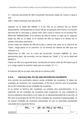 “UNIVERSIDAD CATOLICA LOS ÁNGELES CHIMBOTE FACULTAD DE INGENIERIA ESCUELA DE INGENIERIA CIVIL CENTRO ULADECH PIURA
m = Número permitido de VRs incluyendo fracciones (debe ser menor o igual a
10).
VAR = Valor individual mas alto de VR
Ingresar en la tabla del ANEXO 3 8 los VRs en la primera fila en forma
descendente, reemplazando el menor VR por el producto del mismo y la fracción
decimal del m calculado y utilizar este valor como el menor en la primera fila,
NOTA DE TRADUCCION). Si el número de VRs es menor al valor de m, ingresar
todos los VRs en la tabla. Si el número de VRs es mayor a m utilizar los m
valores más altos solamente.
Sumar todos los valores de VRs de la fila y colocar ese valor en la columna de
“total”, luego poner en la columna “q” el número de valores de VRs que son
mayores a 5.
Determinar el VRC con la curva de corrección correcta (ANEXO 3), para
pavimentos para de concreto, con los valores de “Total” y “q” en la tabla del
NAXEO 3.
Copiar los VRs a la siguiente línea, cambiando el menor valor de VR mayor que 5
a 5. Luego repetir lo anterior hasta que se cumpla “q” = 1.
El máximo VRC es el valor más alto de la columna VRC.
2.5.8.- CÁLCULO DEL PCI DE UNA SECCIÓN DE PAVIMENTO
Una sección de pavimento abarca varias unidades de muestreo. Si todas las
unidades de muestreo son inventariadas, el PCI de la sección será el promedio
de los PCI calculados en las unidades de muestreo.
Si se utilizó la técnica del muestreo, se emplea otro procedimiento. Si la
selección de las unidades de muestreo para inspección se hizo mediante la
técnica aleatoria sistemática o con base en la representatividad de la sección, el
PCI será el promedio de los PCI de las unidades de muestreo inspeccionadas. Si
se usaron unidades de muestreo adicionales se usa un promedio ponderado
calculado de la siguiente forma:
DETERMINACION Y EVALUACIO DEL NIVEL DE INCIDENCIA DE LAS PATOLOGIAS DEL CONCRETO EN LOS PAVIMENTOS RIGIDOS DE LA
PROVINCIA DE HUANCABAMBA DEPARTAMENTO DE PIURA. 54
PCI S = [(N – A) * PCI R] +
(A * PCI A)
N
 