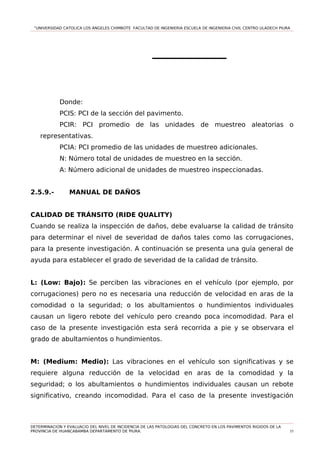 “UNIVERSIDAD CATOLICA LOS ÁNGELES CHIMBOTE FACULTAD DE INGENIERIA ESCUELA DE INGENIERIA CIVIL CENTRO ULADECH PIURA
Donde:
PCIS: PCI de la sección del pavimento.
PCIR: PCI promedio de las unidades de muestreo aleatorias o
representativas.
PCIA: PCI promedio de las unidades de muestreo adicionales.
N: Número total de unidades de muestreo en la sección.
A: Número adicional de unidades de muestreo inspeccionadas.
2.5.9.- MANUAL DE DAÑOS
CALIDAD DE TRÁNSITO (RIDE QUALITY)
Cuando se realiza la inspección de daños, debe evaluarse la calidad de tránsito
para determinar el nivel de severidad de daños tales como las corrugaciones,
para la presente investigación. A continuación se presenta una guía general de
ayuda para establecer el grado de severidad de la calidad de tránsito.
L: (Low: Bajo): Se perciben las vibraciones en el vehículo (por ejemplo, por
corrugaciones) pero no es necesaria una reducción de velocidad en aras de la
comodidad o la seguridad; o los abultamientos o hundimientos individuales
causan un ligero rebote del vehículo pero creando poca incomodidad. Para el
caso de la presente investigación esta será recorrida a pie y se observara el
grado de abultamientos o hundimientos.
M: (Medium: Medio): Las vibraciones en el vehículo son significativas y se
requiere alguna reducción de la velocidad en aras de la comodidad y la
seguridad; o los abultamientos o hundimientos individuales causan un rebote
significativo, creando incomodidad. Para el caso de la presente investigación
DETERMINACION Y EVALUACIO DEL NIVEL DE INCIDENCIA DE LAS PATOLOGIAS DEL CONCRETO EN LOS PAVIMENTOS RIGIDOS DE LA
PROVINCIA DE HUANCABAMBA DEPARTAMENTO DE PIURA. 55
 