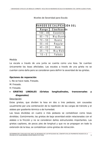 “UNIVERSIDAD CATOLICA LOS ÁNGELES CHIMBOTE FACULTAD DE INGENIERIA ESCUELA DE INGENIERIA CIVIL CENTRO ULADECH PIURA
Niveles de Severidad para Escala
R A N G O S D E C A L IF IC A C IÓ N D E L P C I
R a n g o C la s ific a c ió n
1 0 0 – 8 5 E x c e le n te
8 5 – 7 0 M u y B u e n o
7 0 – 5 5 B u e n o
5 5 – 4 0 R e g u la r
4 0 – 2 5 M a lo
2 5 – 1 0 M u y M a lo
1 0 – 0 F a lla d o
Medida
La escala a través de una junta se cuenta como una losa. Se cuentan
únicamente las losas afectadas. Las escalas a través de una grieta no se
cuentan como daño pero se consideran para definir la severidad de las grietas.
Opciones de reparación
L: No se hace nada. Fresado.
M: Fresado.
H: Fresado.
• GRIETAS LINEALES (Grietas longitudinales, transversales y
diagonales)
Descripción:
Estas grietas, que dividen la losa en dos o tres pedazos, son causadas
usualmente por una combinación de la repetición de las cargas de tránsito y el
alabeo por gradiente térmico o de humedad.
Las losas divididas en cuatro o más pedazos se contabilizan como losas
divididas. Comúnmente, las grietas de baja severidad están relacionadas con el
alabeo o la fricción y no se consideran daños estructurales importantes. Las
grietas capilares, de pocos pies de longitud y que no se propagan en todo la
extensión de la losa, se contabilizan como grietas de retracción.
DETERMINACION Y EVALUACIO DEL NIVEL DE INCIDENCIA DE LAS PATOLOGIAS DEL CONCRETO EN LOS PAVIMENTOS RIGIDOS DE LA
PROVINCIA DE HUANCABAMBA DEPARTAMENTO DE PIURA. 58
 