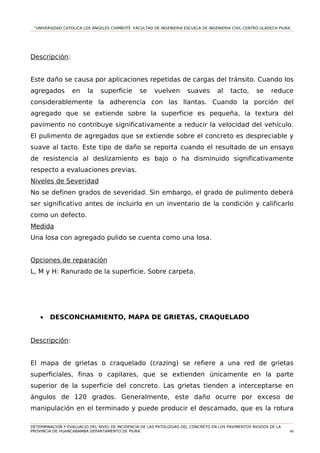 “UNIVERSIDAD CATOLICA LOS ÁNGELES CHIMBOTE FACULTAD DE INGENIERIA ESCUELA DE INGENIERIA CIVIL CENTRO ULADECH PIURA
Descripción:
Este daño se causa por aplicaciones repetidas de cargas del tránsito. Cuando los
agregados en la superficie se vuelven suaves al tacto, se reduce
considerablemente la adherencia con las llantas. Cuando la porción del
agregado que se extiende sobre la superficie es pequeña, la textura del
pavimento no contribuye significativamente a reducir la velocidad del vehículo.
El pulimento de agregados que se extiende sobre el concreto es despreciable y
suave al tacto. Este tipo de daño se reporta cuando el resultado de un ensayo
de resistencia al deslizamiento es bajo o ha disminuido significativamente
respecto a evaluaciones previas.
Niveles de Severidad
No se definen grados de severidad. Sin embargo, el grado de pulimento deberá
ser significativo antes de incluirlo en un inventario de la condición y calificarlo
como un defecto.
Medida
Una losa con agregado pulido se cuenta como una losa.
Opciones de reparación
L, M y H: Ranurado de la superficie. Sobre carpeta.
• DESCONCHAMIENTO, MAPA DE GRIETAS, CRAQUELADO
Descripción:
El mapa de grietas o craquelado (crazing) se refiere a una red de grietas
superficiales, finas o capilares, que se extienden únicamente en la parte
superior de la superficie del concreto. Las grietas tienden a interceptarse en
ángulos de 120 grados. Generalmente, este daño ocurre por exceso de
manipulación en el terminado y puede producir el descamado, que es la rotura
DETERMINACION Y EVALUACIO DEL NIVEL DE INCIDENCIA DE LAS PATOLOGIAS DEL CONCRETO EN LOS PAVIMENTOS RIGIDOS DE LA
PROVINCIA DE HUANCABAMBA DEPARTAMENTO DE PIURA. 60
 