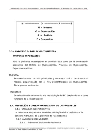 “UNIVERSIDAD CATOLICA LOS ÁNGELES CHIMBOTE FACULTAD DE INGENIERIA ESCUELA DE INGENIERIA CIVIL CENTRO ULADECH PIURA
3.3.- UNIVERSO O POBLACIÓN Y MUESTRA
UNIVERSO O POBLACIÓN
Para la presente Investigación el Universo esta dado por la delimitación
geográfica del Distrito de Huancabamba, Provincia de Huancabamba,
Departamento Piura.
MUESTRA
Se seleccionaron las vías principales y de mayor tráfico de acuerdo al
registro proporcionado por el MTC–Descentralizado de Huancabamba-
Piura, para su evaluación.
MUESTREO
Se seleccionarán de acuerdo a la metodología del PCI (explicado en el tema
Patología de la Investigación).
3.4. DEFINICIÓN Y OPERACIONALIZACION DE LAS VARIABLES
3.4.1 VARIABLES INDEPENDIENTES
La determinación y evaluación de las patologías de los pavimentos de
concreto hidráulico, de la provincia de Huancabamba,
3.4.2 VARIABLES DEPENDIENTES
3.4.2.1. Índice de Condición de Pavimento.
DETERMINACION Y EVALUACIO DEL NIVEL DE INCIDENCIA DE LAS PATOLOGIAS DEL CONCRETO EN LOS PAVIMENTOS RIGIDOS DE LA
PROVINCIA DE HUANCABAMBA DEPARTAMENTO DE PIURA. 65
M ------------------- O ------------------ A ------------ E
M = Muestra
O = Observación
A = Análisis
E = Evaluacion
 