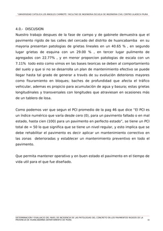 “UNIVERSIDAD CATOLICA LOS ÁNGELES CHIMBOTE FACULTAD DE INGENIERIA ESCUELA DE INGENIERIA CIVIL CENTRO ULADECH PIURA
4.0.- DISCUSION
Nuestro trabajo despues de la fase de campo y de gabinete demuestra que el
pavimento rigido de las calles del cercado del distrito de huancabamba en su
mayoria presentan patologias de grietas lineales en un 40.65 % , en segundo
lugar grietas de esquina con un 29.00 % , en tercer lugar pulimento de
agregados con 22.77% , y en menor proporcion patologias de escala con un
7.11% todo esto como vimos en las bases teoricas se deben al comportamiento
del suelo y que si no se desarrolla un plan de mantenimiento efectivo se puede
llegar hasta tal grado de generar a través de su evolución deterioros mayores
como fisuramiento en bloques; baches de profundidad que afecta el tráfico
vehicular, ademas es propicio para acumulación de agua y basura; estas grietas
longitudinales y transversales con longitudes que atraviesan en ocasiones más
de un tablero de losa.
Como podemos ver que segun el PCI promedio de la pag 46 que dice “El PCI es
un índice numérico que varía desde cero (0), para un pavimento fallado o en mal
estado, hasta cien (100) para un pavimento en perfecto estado”, se tiene un PCI
total de = 50 lo que significa que se tiene un nivel regular, y esto implica que se
debe rehabilitar el pavimento es decir aplicar un mantenimiento correctivo en
las zonas deterioradas y establecer un mantenimiento preventivo en todo el
pavimento.
Que permita mantener operativo y en buen estado el pavimento en el tiempo de
vida util para el que fue diseñado.
DETERMINACION Y EVALUACIO DEL NIVEL DE INCIDENCIA DE LAS PATOLOGIAS DEL CONCRETO EN LOS PAVIMENTOS RIGIDOS DE LA
PROVINCIA DE HUANCABAMBA DEPARTAMENTO DE PIURA. 68
 