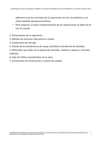 “UNIVERSIDAD CATOLICA LOS ÁNGELES CHIMBOTE FACULTAD DE INGENIERIA ESCUELA DE INGENIERIA CIVIL CENTRO ULADECH PIURA
adherencia de los concretos de la reparación con los circundantes y así
evitar posibles descascaramientos.
• Para asegurar un buen comportamiento de las reparaciones se debe de te-
ner en cuenta:
1.-Dimensiones de la reparación.
2.-Método de remoción (demolición o izado).
3.-Condiciones de drenaje.
4.-Diseño de la transferencia de carga (cantidad y tamaño de las dovelas).
5.-Materiales que están en la reparación (dovelas, mortero o epóxico, concreto,
sellante).
6.-Tipo de Tráfico característico en la zona.
7.-Condiciones de construcción y control de calidad.
DETERMINACION Y EVALUACIO DEL NIVEL DE INCIDENCIA DE LAS PATOLOGIAS DEL CONCRETO EN LOS PAVIMENTOS RIGIDOS DE LA
PROVINCIA DE HUANCABAMBA DEPARTAMENTO DE PIURA. 71
 