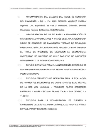 “UNIVERSIDAD CATOLICA LOS ÁNGELES CHIMBOTE FACULTAD DE INGENIERIA ESCUELA DE INGENIERIA CIVIL CENTRO ULADECH PIURA
11 AUTOMATIZACIÓN DEL CÁLCULO DEL ÍNDICE DE CONDICIÓN
DEL PAVIMENTO – PCI –. Por: LUIS RICARDO VÁSQUEZ VARELA.
Ingeniero Civil. Especialista en Vías y Transporte. Consultor. Docente
Universidad Nacional de Colombia. Sede Manizales.
11 IMPLEMENTACIÓN DE UN SIG PARA LA ADMINISTRACIÓN DE
PAVIMENTOS AEROPORTUARIOS A TRAVÉS DE LA APLICACIÓN DE UN
ÍNDICE DE CONDICIÓN DE PAVIMENTOS “TRABAJO DE TITULACION
PRESENTADO EN CONFORMIDAD A LOS REQUISITOS PARA OBTENER
EL TITULO DE INGENIERO DE EJECUCION EN GEOMENSURA”
UNIVERSIDAD DE SANTIAGO DE CHILE FACULTAD DE INGENIERÍA
DEPARTAMENTO DE INGENIERÍA GEOGRÁFICA
111 ESTUDIO DEFINITIVO PARA EL MANTENIMIENTO PERIÓDICO DE
LA CARRETERA PANAMERICANA SUR TRAMO: PUENTE SANTA ROSA –
PUENTE MONTALVO
111 ESTUDIOS DEFINITIVOS DE INGENIERIA PARA LA EVALUACIÓN
DE PAVIMENTOS ECONOMICOS DE CARRETERAS DE BAJO TRAFICO
DE LA RED VIAL NACIONAL – PROYECTO PILOTO CARRETERA
PATAHUASI – YAURI – SICUANI. TRAMO: YAURI – SAN GENARO L =
11.36 KM
111 ESTUDIOS PARA LA REHABILITACIÓN DE PUENTES Y
CARRETERAS DEL EJE VIAL PIURA-GUAYAQUIL (22 PUENTES Y 60 KM
DE VÍAS). PERÚ Y ECUADOR. 2004-2005.
DETERMINACION Y EVALUACIO DEL NIVEL DE INCIDENCIA DE LAS PATOLOGIAS DEL CONCRETO EN LOS PAVIMENTOS RIGIDOS DE LA
PROVINCIA DE HUANCABAMBA DEPARTAMENTO DE PIURA. 73
 