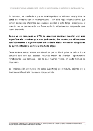 “UNIVERSIDAD CATOLICA LOS ÁNGELES CHIMBOTE FACULTAD DE INGENIERIA ESCUELA DE INGENIERIA CIVIL CENTRO ULADECH PIURA
En resumen , se podría decir que se esta llegando a un volumen muy grande de
obras de rehabilitación y reconstrucción, sin que haya organizaciones que
tomen decisiones eficientes que puedan atender a esta tarea gigantesca, y
además no se presupueste un financiamiento debidamente asegurado para
poder atenderlo.
Como ya se menciono el 87% de nuestros caminos cuentan con una
superficie de rodadura granular (afirmado), los cuales por situaciones
presupuéstales o bajo volumen de transito actual no tienen asegurada
su pavimentación a corto o a mediano plazo.
Generalmente estos caminos son atendidos por las Municipales de todo el litoral
peruano que con sus escasos recursos tratan de avanzar aperturando,
rehabilitando sus caminos, por lo que muchas veces, en corto tiempo se
disgregan.
La disgregación prematura de estas superficies de rodadura, además de la
inversión mal aplicada trae como consecuencia.
DETERMINACION Y EVALUACIO DEL NIVEL DE INCIDENCIA DE LAS PATOLOGIAS DEL CONCRETO EN LOS PAVIMENTOS RIGIDOS DE LA
PROVINCIA DE HUANCABAMBA DEPARTAMENTO DE PIURA. 8
 