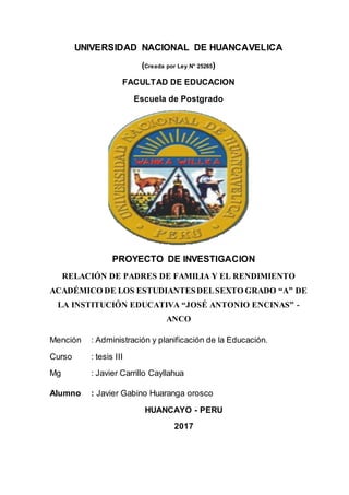UNIVERSIDAD NACIONAL DE HUANCAVELICA
(Creada por Ley N° 25265)
FACULTAD DE EDUCACION
Escuela de Postgrado
PROYECTO DE INVESTIGACION
RELACIÓN DE PADRES DE FAMILIA Y EL RENDIMIENTO
ACADÉMICO DE LOS ESTUDIANTESDELSEXTO GRADO “A” DE
LA INSTITUCIÓN EDUCATIVA “JOSÉ ANTONIO ENCINAS” -
ANCO
Mención : Administración y planificación de la Educación.
Curso : tesis III
Mg : Javier Carrillo Cayllahua
Alumno : Javier Gabino Huaranga orosco
HUANCAYO - PERU
2017
 