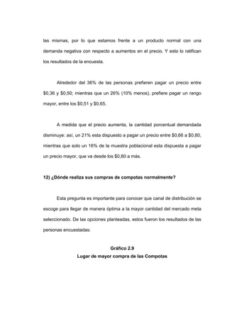 las mismas, por lo que estamos frente a un producto normal con una

demanda negativa con respecto a aumentos en el precio. Y esto lo ratifican

los resultados de la encuesta.



      Alrededor del 36% de las personas prefieren pagar un precio entre

$0,36 y $0,50; mientras que un 26% (10% menos), prefiere pagar un rango

mayor, entre los $0,51 y $0,65.



      A medida que el precio aumenta, la cantidad porcentual demandada

disminuye: así, un 21% esta dispuesto a pagar un precio entre $0,66 a $0,80,

mientras que solo un 16% de la muestra poblacional esta dispuesta a pagar

un precio mayor, que va desde los $0,80 a más.



12) ¿Dónde realiza sus compras de compotas normalmente?



      Esta pregunta es importante para conocer que canal de distribución se

escoge para llegar de manera óptima a la mayor cantidad del mercado meta

seleccionado. De las opciones planteadas, estos fueron los resultados de las

personas encuestadas:



                                  Gráfico 2.9
                Lugar de mayor compra de las Compotas
 