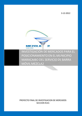 3-12-2012




 INVESTIGACIÓN DE MERCADOS PARA EL
 POSICIONAMIENTO EN EL MUNICIPIO
 MARACAIBO DEL SERVICIO DE BARRA
 MÓVIL MEZCLA2




PROYECTO FINAL DE INVESTIGACION DE MERCADOS
                SECCION R141
 