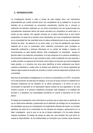 3
3. INTRODUCCIÓN
La investigación llevada a cabo a través de este trabajo tiene una importancia
preponderante por cuanto permite tener una constatación de la realidad en la que los
titulados de la Universidad se encuentran actualmente, permite dar a conocer si
realmente los estudios realizados en sus años universitarios les han proporcionado las
competencias necesarias dentro del sector educativo tan competitivo en estos días y a
través de esa certeza, han logrado ubicarse en el plano laboral para el que fueron
preparados a lo largo de su periodo como estudiantes, de si las competencias obtenidas
en la universidad les han permitido tener el status profesional para el que se prepararon
durante los años de estancia en su alma mater, y el nivel de satisfacción que tienen
respecto de lo que la universidad como institución promocionó para conseguir su
desarrollo profesional y alcanzar afianzarse en su campo de trabajo o ingresar sin
inconvenientes en este desafío laboral. Esta investigación es importante porque le
permite saber a la institución universitaria, si lo que proponen en su pensum académico y
de formación profesional es lo que necesita el país y está cumpliendo con ese requisito o
si debe cambiar su esquema de formación para mejorar el producto que está entregando
cada periodo, y a nosotros nos sirve para identificar el éxito profesional que tienen
nuestros compañeros y poder tener la certeza que estamos en la misma capacidad de
obtener alguna plaza de empleo de acuerdo a nuestro nivel de preparación probado en la
universidad.
Este tipo de actividades investigativas es un hecho sin precedentes y la UTPL, es pionera
en la estructuración de este tipo de trabajos, en el que se busca conocer la realidad de la
situación profesional de los titulados en el último quinquenio y la forma en que la
universidad ha aportado en el desempeño laboral exitoso de sus egresados y de esta
manera conocer si el pensum académico propuesto está adaptado a la realidad del
Ecuador y a satisfacer sus necesidades prioritarias en cuanto a educación en el nivel
básico.
El trabajo de investigación como todo tiene su proceso que en este caso en particular, se
vio en cierta forma alterado y apresurado por la distorsión de entrega con el cronograma
de actividades que puso en complicación el cumplimiento eficiente del mismo, al no poder
satisfacer de parte de la universidad con los tiempos de entrega y apresurarnos en la
labor investigativa para la que no se dio el tiempo adecuado a fin de poder obtener
mejores resultados. El trabajo de campo se debe dar, pero también hay que tomar en
cuenta la disponibilidad de los profesionales en formación que muchas veces tenemos
 