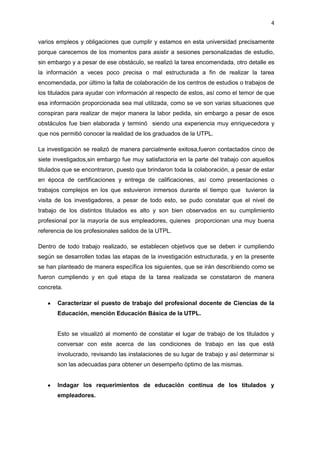 4
varios empleos y obligaciones que cumplir y estamos en esta universidad precisamente
porque carecemos de los momentos para asistir a sesiones personalizadas de estudio,
sin embargo y a pesar de ese obstáculo, se realizó la tarea encomendada, otro detalle es
la información a veces poco precisa o mal estructurada a fin de realizar la tarea
encomendada, por último la falta de colaboración de los centros de estudios o trabajos de
los titulados para ayudar con información al respecto de estos, así como el temor de que
esa información proporcionada sea mal utilizada, como se ve son varias situaciones que
conspiran para realizar de mejor manera la labor pedida, sin embargo a pesar de esos
obstáculos fue bien elaborada y terminó siendo una experiencia muy enriquecedora y
que nos permitió conocer la realidad de los graduados de la UTPL.
La investigación se realizó de manera parcialmente exitosa,fueron contactados cinco de
siete investigados,sin embargo fue muy satisfactoria en la parte del trabajo con aquellos
titulados que se encontraron, puesto que brindaron toda la colaboración, a pesar de estar
en época de certificaciones y entrega de calificaciones, así como presentaciones o
trabajos complejos en los que estuvieron inmersos durante el tiempo que tuvieron la
visita de los investigadores, a pesar de todo esto, se pudo constatar que el nivel de
trabajo de los distintos titulados es alto y son bien observados en su cumplimiento
profesional por la mayoría de sus empleadores, quienes proporcionan una muy buena
referencia de los profesionales salidos de la UTPL.
Dentro de todo trabajo realizado, se establecen objetivos que se deben ir cumpliendo
según se desarrollen todas las etapas de la investigación estructurada, y en la presente
se han planteado de manera específica los siguientes, que se irán describiendo como se
fueron cumpliendo y en qué etapa de la tarea realizada se constataron de manera
concreta.
Caracterizar el puesto de trabajo del profesional docente de Ciencias de la
Educación, mención Educación Básica de la UTPL.
Esto se visualizó al momento de constatar el lugar de trabajo de los titulados y
conversar con este acerca de las condiciones de trabajo en las que está
involucrado, revisando las instalaciones de su lugar de trabajo y así determinar si
son las adecuadas para obtener un desempeño óptimo de las mismas.
Indagar los requerimientos de educación continua de los titulados y
empleadores.
 
