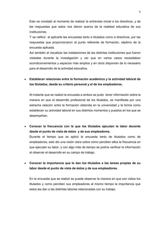 5
Esto se constató al momento de realizar la entrevista inicial a los directivos, y de
las respuestas que estos nos dieron acerca de la realidad educativa de sus
instituciones.
Y se ratificó al aplicarle las encuestas tanto a titulados como a directivos, por las
respuestas que proporcionaron al punto referente de formación, séptimo de la
encuesta aplicada.
Así también al visualizar las instalaciones de las distintas instituciones que fueron
visitadas durante la investigación y ver que en varios casos necesitaban
acondicionamientos y espacios más amplios y en otros disponían de lo necesario
para el desarrollo de la actividad educativa.
Establecer relaciones entre la formación académica y la actividad laboral de
los titulados, desde su criterio personal y el de los empleadores.
Al instante que se realizó la encuesta a ambos se pudo tener información sobre la
manera en que el desarrollo profesional de los titulados, se manifiesta por una
estrecha relación entre la formación obtenida en la universidad y la forma como
establecen su actividad laboral en sus distintos momentos y puestos en los que se
desempeñan.
Conocer la frecuencia con la que los titulados ejecutan la labor docente
desde el punto de vista de éstos y de sus empleadores.
Durante el tiempo que se aplicó la encuesta tanto de titulados como de
empleadores, esto dio una visión clara sobre cómo perciben ellos la frecuencia en
que ejecutan su labor, y con algo más de tiempo se podría verificar la información
al observar el desarrollo en su campo de trabajo.
Conocer la importancia que le dan los titulados a las tareas propias de su
labor desde el punto de vista de éstos y de sus empleadores.
En la encuesta que se realizó se puede observar la manera en que son vistos los
titulados y como perciben sus empleadores al mismo tiempo la importancia que
estos les dan a las distintas labores relacionadas con su trabajo.
 