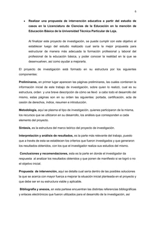 6
Realizar una propuesta de intervención educativa a partir del estudio de
casos en la Licenciatura de Ciencias de la Educación en la mención de
Educación Básica de la Universidad Técnica Particular de Loja.
Al finalizar este proyecto de investigación, se puede cumplir con este objetivo al
establecer luego del estudio realizado cual sería la mejor propuesta para
estructurar de manera más adecuada la formación profesional y laboral del
profesional de la educación básica, y poder conocer la realidad en la que se
desenvuelven, así como ayudar a mejorarla.
El proyecto de investigación está formado en su estructura por los siguientes
componentes:
Preliminares, en primer lugar aparecen las páginas preliminares, las cuales contienen la
información inicial de este trabajo de investigación, sobre quien lo realizó, cual es su
estructura, orden y una breve descripción de cómo se llevó a cabo todo el desarrollo del
mismo, estas páginas son en su orden las siguientes: portada, certificación, acta de
cesión de derechos, índice, resumen e introducción.
Metodología, aquí se plasma el tipo de investigación, quienes participaron de la misma,
los recursos que se utilizaron en su desarrollo, los análisis que corresponden a cada
elemento del proyecto.
Síntesis, es la estructura del marco teórico del proyecto de investigación.
Interpretación y análisis de resultados, es la parte más relevante del trabajo, puesto
que a través de esta se establecen los criterios que fueron investigados y que generaron
los resultados obtenidos, con los que el investigador realiza sus estudios del mismo.
Conclusiones y recomendaciones, esta es la parte en donde el investigador da
respuesta al analizar los resultados obtenidos y que ponen de manifiesto si se logró o no
el objetivo inicial.
Propuesta de intervención, aquí se detalla cual sería dentro de las posibles soluciones
la que se acerca con mayor fuerza a mejorar la situación inicial planteada en el proyecto y
que debe ser en su estructura viable y aplicable.
Bibliografía y anexos, en esta partese encuentran las distintas referencias bibliográficas
y enlaces electrónicos que fueron utilizados para el desarrollo de la investigación, así
 