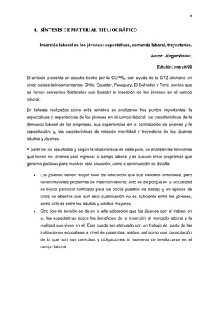8
4. SÍNTESIS DE MATERIAL BIBLIOGRÁFICO
Inserción laboral de los jóvenes: expectativas, demanda laboral, trayectorias.
Autor: JûrgenWeller.
Edición: marz0/06
El artículo presenta un estudio hecho por la CEPAL, con ayuda de la GTZ alemana en
cinco países latinoamericanos: Chile, Ecuador, Paraguay, El Salvador y Perú, con los que
se tienen convenios bilaterales que buscan la inserción de los jóvenes en el campo
laboral.
En talleres realizados sobre esta temática se analizaron tres puntos importantes: la
expectativas y experiencias de los jóvenes en el campo laboral; las características de la
demanda laboral de las empresas, sus experiencias en la contratación de jóvenes y la
capacitación; y, las características de rotación movilidad y trayectoria de los jóvenes
adultos y jóvenes.
A partir de los resultados y según la idiosincrasia de cada país, se analizan las tensiones
que tienen los jóvenes para ingresar al campo laboral y se buscan crear programas que
generen políticas para resolver esta situación, como a continuación se detalla:
Los jóvenes tienen mayor nivel de educación que sus cohortes anteriores, pero
tienen mayores problemas de inserción laboral, esto se da porque en la actualidad
se busca personal calificado para los pocos puestos de trabajo y en épocas de
crisis se observa que aun esta cualificación no es suficiente entre los jóvenes,
como si lo es entre los adultos y adultos mayores.
Otro tipo de tensión se da en la alta valoración que los jóvenes dan al trabajo en
sí, las expectativas sobre los beneficios de la inserción al mercado laboral y la
realidad que viven en el. Esto puede ser atenuado con un trabajo de parte de las
instituciones educativas a nivel de pasantías, visitas, así como una capacitación
de lo que son sus derechos y obligaciones al momento de involucrarse en el
campo laboral.
 