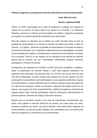10
Políticas, programas y proyectos de inserción laboral para la juventud del Ecuador.
Autor: Mauricio León.
Edición: septiembre/2006
CEPAL y la GPZ, preocupados por la falta de programas y políticas que amparen el
ingreso de los jóvenes al campo laboral con ayuda de la FLACSO y la Politécnica
Salesiana, generaron un informe que busca aportar con políticas, programas y proyectos
que ayuden a la inserción laboral de la población joven del Ecuador.
Para ello propone un esquema que va desde una visión “Ecuador como un país de
igualdad de oportunidades en el acceso al mercado de trabajo para todos y todas las
jóvenes”, y un objetivo: “garantizar la igualdad de oportunidades en el acceso al empleo a
los jóvenes del Ecuador, en un mediante el mejoramiento de la empleabilidad, la creación
de oportunidades de empleo y el fortalecimiento institucional de las entidades vinculadas
con la juventud.” Estos a su vez basados en los principios de las políticas de inserción
laboral para la juventud, que son: universalidad, indivisibilidad, igualdad, eficiencia,
participación y rendición de cuentas.
El diagnostico que elaboraron la FLACSO y la UPS, fue de tipo cuantitativo y cualitativo,
sobre la problemática de inserción laboral y entre otros aspectos destacaron los
siguientes como relevantes: las personas entre 18 y 29 años son los que tienen la tasa
más alta de desempleo, de estos el grupo más afectado es el de las mujeres, una muy
buena parte de esta población está subempleada, su poca experiencia dificulta su ingreso
al mercado laboral, no están calificados para los distintos empleos porque las exigencias
son altas de las empresas, niveles de educación, valoración del empleo propio por los
jóvenes, poca ayuda a los micro emprendimientos, proliferan las palancas, los jóvenes de
hogares pobres tienen mínimas posibilidades, falta de coordinación interinstitucional de
parte del gobierno, Ministerio de Trabajo y Recursos Humanos.
Nuestro país se encuentra suscrito a una serie de compromisos internacionales, que
tienen como objetivo la inserción laboral de los jóvenes, los cuales tiene una visión,
principios y políticas muy claras, a las que el Ecuador, como estado debe responder de
manera eficiente, so pena de quedar relegado a ser considerado como una nación poco
seria en la adquisición y cumplimiento de sus compromisos.
 