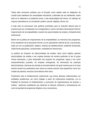 11
Todos ellos enmarcan políticas que el Ecuador como estado está en obligación de
cumplir para satisfacer las necesidades educativas y laborales de sus habitantes, sobre
todo en lo referente a la población joven y más desprotegida del mismo, sin distingo de
ninguna naturaleza en su concepción política, sexual, religiosa, étnica, etc.
A todo esto se promueven tres políticas prioritarias para la inserción laboral para la
juventud que son consistentes con el diagnóstico y marco normativo del presente informe:
mejoramiento de la empleabilidad, creación de oportunidades de empleo y fortalecimiento
institucional.
Dentro de la política de mejoramiento de la empleabilidad, se menciona dos programas,
el de ampliación de la educación formal y el de capacitación laboral de los y las jóvenes,
cada uno con su justificación, objetivo, criterios de establecimiento, población favorecida,
instituciones ejecutoras, componentes, modalidad de intervención.
La política de Creación de Oportunidades de empleo, tiene como objetivo generar
oportunidades de empleo a las mujeres jóvenes de manera particular al ser el grupo
menos favorecido, y para desarrollar eso propone los programas: apoyo a los micro
emprendimientos juveniles, de empleos emergentes, de eliminación de prácticas
discriminatorias y barreras de entrada al mercado laboral, de igual manera que en el caso
anterior tendrá sus parámetros pero ahora se inserta eventos más específicos como son
niveles de pobreza, servicios comunitarios entre otros.
Finalmente esta el fortalecimiento institucional, que busca alianzas institucionales con
entidades académicas, así como trabajar a partir de instituciones existentes, con la
finalidad de favorecer el fortalecimiento y promoción de organizaciones de jóvenes y
realizar veedurías ciudadanas que observen la eficacia, eficiencia y transparencia así
como la equidad de programas dirigidos a los y las jóvenes.
 