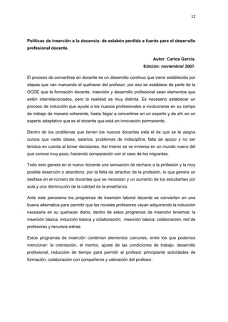 12
Políticas de inserción a la docencia: de eslabón perdido a fuente para el desarrollo
profesional docente.
Autor: Carlos García.
Edición: noviembre/ 2007.
El proceso de convertirse en docente es un desarrollo continuo que viene establecido por
etapas que van marcando el quehacer del profesor, por eso se establece de parte de la
OCDE que la formación docente, inserción y desarrollo profesional sean elementos que
estén interrelacionados, pero la realidad es muy distinta. Es necesario establecer un
proceso de inducción que ayude a los nuevos profesionales a involucrarse en su campo
de trabajo de manera coherente, hasta llegar a convertirse en un experto y de ahí en un
experto adaptativo que es el docente que está en innovación permanente.
Dentro de los problemas que tienen los nuevos docentes está el de que se le asigna
cursos que nadie desea, salarios, problemas de indisciplina, falta de apoyo y no ser
tenidos en cuenta al tomar decisiones. Así mismo se ve inmerso en un mundo nuevo del
que conoce muy poco, haciendo comparación con el caso de los migrantes.
Todo esto genera en el nuevo docente una sensación de rechazo a la profesión y la muy
posible deserción o abandono, por la falta de atractivo de la profesión, lo que genera un
desfase en el número de docentes que se necesitan y un aumento de los estudiantes por
aula y una disminución de la calidad de la enseñanza.
Ante este panorama los programas de inserción laboral docente se convierten en una
buena alternativa para permitir que los noveles profesores vayan adquiriendo la inducción
necesaria en su quehacer diario, dentro de estos programas de inserción tenemos: la
inserción básica, inducción básica y colaboración; inserción básica, colaboración, red de
profesores y recursos extras.
Estos programas de inserción contenían elementos comunes, entre los que podemos
mencionar: la orientación, el mentor, ajuste de las condiciones de trabajo, desarrollo
profesional, reducción de tiempo para permitir al profesor principiante actividades de
formación, colaboración con compañeros y valoración del profesor.
 