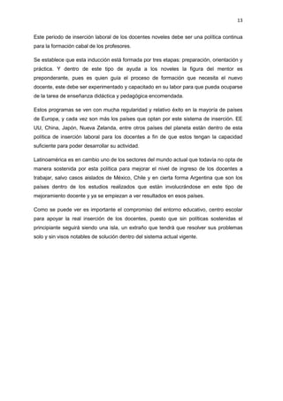 13
Este periodo de inserción laboral de los docentes noveles debe ser una política continua
para la formación cabal de los profesores.
Se establece que esta inducción está formada por tres etapas: preparación, orientación y
práctica. Y dentro de este tipo de ayuda a los noveles la figura del mentor es
preponderante, pues es quien guía el proceso de formación que necesita el nuevo
docente, este debe ser experimentado y capacitado en su labor para que pueda ocuparse
de la tarea de enseñanza didáctica y pedagógica encomendada.
Estos programas se ven con mucha regularidad y relativo éxito en la mayoría de países
de Europa, y cada vez son más los países que optan por este sistema de inserción. EE
UU, China, Japón, Nueva Zelanda, entre otros países del planeta están dentro de esta
política de inserción laboral para los docentes a fin de que estos tengan la capacidad
suficiente para poder desarrollar su actividad.
Latinoamérica es en cambio uno de los sectores del mundo actual que todavía no opta de
manera sostenida por esta política para mejorar el nivel de ingreso de los docentes a
trabajar, salvo casos aislados de México, Chile y en cierta forma Argentina que son los
países dentro de los estudios realizados que están involucrándose en este tipo de
mejoramiento docente y ya se empiezan a ver resultados en esos países.
Como se puede ver es importante el compromiso del entorno educativo, centro escolar
para apoyar la real inserción de los docentes, puesto que sin políticas sostenidas el
principiante seguirá siendo una isla, un extraño que tendrá que resolver sus problemas
solo y sin visos notables de solución dentro del sistema actual vigente.
 