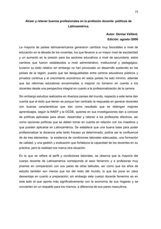 14
Atraer y retener buenos profesionales en la profesión docente: políticas de
Latinoamérica.
Autor: Denise Vaillant.
Edición: agosto /2006
La mayoría de países latinoamericanos generaron cambios muy favorables a nivel de
educación en la década de los noventas, los que llevaron a un mayor nivel de escolaridad
y un aumento en la presión para los sectores educativos a nivel de secundaria, estos
cambios que fueron establecidos a nivel administrativo, institucional y pedagógico,
tuvieron su éxito relativo sin embargo no han provocado un desarrollo sostenido en los
países de la región, puesto que las desigualdades entre centros educativos públicos y
privados continua y el crecimiento económico en estos países ha sido mínimo, además
que las reformas educativas encaminadas a mejorar no tomaron en cuenta a los
docentes desde una perspectiva integral en cuanto a la profesionalización de la carrera.
Sin embargo estudios realizados en diversos países del mundo, respecto a este tema dan
cuenta que el éxito que tienen es porque han centrado la respuesta en generar docentes
con buenas características que dan como resultado que se obtengan mejores
aprendizajes, según la NAEP y la OCDE, quienes en sus investigaciones dan a conocer
de políticas aplicadas para atraer, desarrollar y retener a los profesores efectivos, así
como opciones políticas que se deben tomar en cuenta en relación con los maestros y
que pueden aplicarse en Latinoamérica. Se establece que una buena base para poder
profesionalizar la docencia ante tanto fracaso ya determinado, podría ser la confluencia
de de tres elementos: la existencia de condiciones laborales adecuadas, una formación
de calidad, y una gestión y evaluación que fortalezca la capacidad de los docentes en su
práctica, pero la realidad nos marca otra situación.
En lo que se refiere al perfil y condiciones laborales, se observa que la mayoría del
cuerpo docente de Latinoamérica corresponde al sexo femenino y a profesoras muy
jóvenes en comparación con sus pares de otras latitudes, así como que los años de
estudio también son menos que los del resto del mundo, lo que las pone en clara
desventaja en cuanto a preparación; sin embargo este cuerpo docente femenino es en
este lado el que aporta más significativamente con la economía de sus hogares y se
convierten en un respaldo para los mismos, a diferencia de sus pares masculinos.
 
