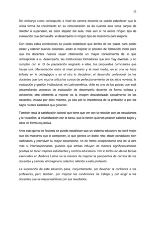 15
Sin embargo como contrapunto a nivel de carrera docente se puede establecer que la
única forma de crecimiento en su remuneración se da cuando este toma cargos de
director o supervisor, es decir alejado del aula, más aun si no existe ningún tipo de
evaluación que demuestre el desempeño ni ningún tipo de incentivos para mejorar.
Con todas estas condiciones se puede establecer que dentro de los pasos para poder
atraer y retener buenos docentes, están el mejorar el proceso de formación inicial para
que los docentes nuevos vayan obteniendo un mayor conocimiento de lo que
corresponde a su desempeño, las instituciones formadoras que son muy diversas, y no
cumplen con el rol de preparación asignado a ellas, las propuestas curriculares que
hacen una diferenciación entre el nivel primario y el nivel medio, en el uno se hace
énfasis en lo pedagógico y en el otro lo disciplinar; el desarrollo profesional de los
docentes que tuvo mucha critica los cursos de perfeccionamiento de los años noventa; la
evaluación y gestión institucional, en Latinoamérica, chile es uno de los países que está
desarrollando procesos de evaluación de desempeño docente de forma exitosa y
coherente; otro elemento a mejorar es la imagen desvalorizada socialmente de los
docentes, incluso por ellos mismos, ya sea por la importancia de la profesión o por los
bajos niveles salariales que generan.
También está la satisfacción laboral que tiene que ver con la relación con los estudiantes
y la vocación; la insatisfacción con la tarea, que la tienen quienes poseen salarios bajos y
altos de forma equitativa.
Ante esta gama de factores se puede establecer que un sistema educativo no será mejor
que los maestros que lo componen, lo que genera un doble reto: atraer candidatos bien
calificados y promover su mejor desempeño, no de forma independiente una de la otra
más si interrelacionadas, puestos que ambas influyen de manera significativamente
positiva en tener mejores estudiantes y centros educativos. Por lo tanto uno de las tareas
esenciales en América Latina es la manera de mejorar la perspectiva de carrera de los
docentes y cambiar el imaginario colectivo referido a esta profesión.
La superación de esta situación pasa, conjuntamente, por devolver la confianza a los
profesores, pero también, por mejorar las condiciones de trabajo y por exigir a los
docentes que se responsabilicen por sus resultados.
 