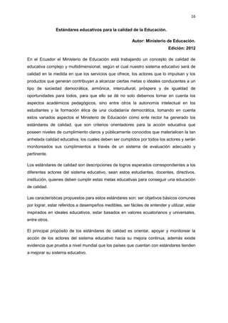 16
Estándares educativos para la calidad de la Educación.
Autor: Ministerio de Educación.
Edición: 2012
En el Ecuador el Ministerio de Educación está trabajando un concepto de calidad de
educativa complejo y multidimensional, según el cual nuestro sistema educativo será de
calidad en la medida en que los servicios que ofrece, los actores que lo impulsan y los
productos que generan contribuyan a alcanzar ciertas metas o ideales conducentes a un
tipo de sociedad democrática, armónica, intercultural, próspera y de igualdad de
oportunidades para todos, para que ello se dé no solo debemos tomar en cuenta los
aspectos académicos pedagógicos, sino entre otros la autonomía intelectual en los
estudiantes y la formación ética de una ciudadanía democrática, tomando en cuenta
estos variados aspectos el Ministerio de Educación como ente rector ha generado los
estándares de calidad, que son criterios orientadores para la acción educativa que
poseen niveles de cumplimiento claros y públicamente conocidos que materialicen la tan
anhelada calidad educativa, los cuales deben ser cumplidos por todos los actores y serán
monitoreados sus cumplimientos a través de un sistema de evaluación adecuado y
pertinente.
Los estándares de calidad son descripciones de logros esperados correspondientes a los
diferentes actores del sistema educativo, sean estos estudiantes, docentes, directivos,
institución, quienes deben cumplir estas metas educativas para conseguir una educación
de calidad.
Las características propuestos para estos estándares son: ser objetivos básicos comunes
por lograr, estar referidos a desempeños medibles, ser fáciles de entender y utilizar, estar
inspirados en ideales educativos, estar basados en valores ecuatorianos y universales,
entre otros.
El principal propósito de los estándares de calidad es orientar, apoyar y monitorear la
acción de los actores del sistema educativo hacia su mejora continua, además existe
evidencia que prueba a nivel mundial que los países que cuentan con estándares tienden
a mejorar su sistema educativo.
 