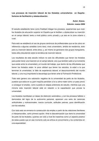 18
Los procesos de inserción laboral de los titulados universitarios en España:
factores de facilitación y obstaculización.
Autor: Aneca.
Edición: marzo 2009
El estudio establecido tiene como finalidad indagar los procesos, experiencias que viven
los titulados de educación superior en España que le facilitan u obstaculizan su inserción
en el campo laboral, tanto a nivel público como privado y ya sea en la zona urbana o
rural.
Para esto se estableció el uso de grupos canónicos de profesionales que se los ubico en
referencia a algunas variables como sexo, nivel universitario, ámbito de residencia, éxito
para su inserción laboral, entre otros; y, así mismo se generaron dos grupos triangulares,
todos ellos discutiendo sobre la temática de inserción laboral.
Los resultados de este estudio indican no solo las dificultades que tienen los titulados
para poder tener una inserción en el campo laboral, sino que también salió a luz la brecha
que existe entre la universidad y el mundo del trabajo, que dentro de las dificultades que
tienen los titulados están: la poca utilidad que tienen los estudios, la edad a la que
terminan la universidad, la falta de experiencia laboral, el desconocimiento del mundo
laboral, y una muy importante la desventaja que tienen ante la Formación Profesional.
Todo esto genera una valoración negativa de la universidad de parte de los titulados,
puestos que estos en su gran mayoría percibían a la su alma mater como un paso previo
a conseguir el empleo, como sucedía en etapas anteriores de estudio, mientras que una
minoría esta inserción laboral está en relación a la capacitación que provee la
universidad.
Los titulados manifiestan un deseo de distinción automática, y con los procesos fallidos o
demorados del logro de la autonomía personal, aparecen una serie de carencias
actitudinales y motivacionales: inercia curricular, actitudes pasivas, poca identificación
con los estudios.
Con todo esto se enmarca la consecución de empleo a partir de las relaciones familiares
e interpersonales, como primera opción. Ante la desvalorización que tiene la universidad
de parte de los titulados, quienes ven solo a nivel de maestrías como un aspecto positivo
de estas puesto que en ese momento solo se enfoca el conocimiento y los contenidos en
una especialidad.
 