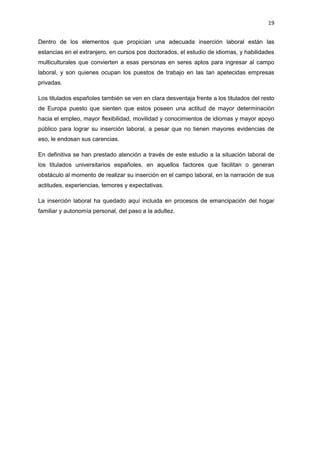 19
Dentro de los elementos que propician una adecuada inserción laboral están las
estancias en el extranjero, en cursos pos doctorados, el estudio de idiomas, y habilidades
multiculturales que convierten a esas personas en seres aptos para ingresar al campo
laboral, y son quienes ocupan los puestos de trabajo en las tan apetecidas empresas
privadas.
Los titulados españoles también se ven en clara desventaja frente a los titulados del resto
de Europa puesto que sienten que estos poseen una actitud de mayor determinación
hacia el empleo, mayor flexibilidad, movilidad y conocimientos de idiomas y mayor apoyo
público para lograr su inserción laboral, a pesar que no tienen mayores evidencias de
eso, le endosan sus carencias.
En definitiva se han prestado atención a través de este estudio a la situación laboral de
los titulados universitarios españoles, en aquellos factores que facilitan o generan
obstáculo al momento de realizar su inserción en el campo laboral, en la narración de sus
actitudes, experiencias, temores y expectativas.
La inserción laboral ha quedado aquí incluida en procesos de emancipación del hogar
familiar y autonomía personal, del paso a la adultez.
 