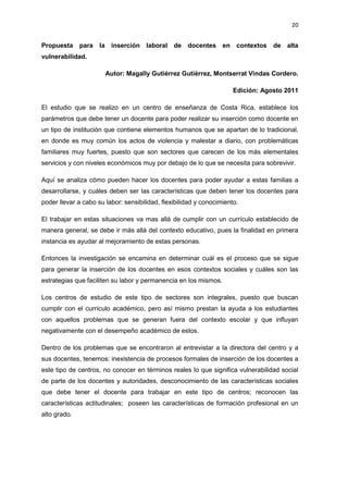 20
Propuesta para la inserción laboral de docentes en contextos de alta
vulnerabilidad.
Autor: Magally Gutiérrez Gutiérrez, Montserrat Vindas Cordero.
Edición: Agosto 2011
El estudio que se realizo en un centro de enseñanza de Costa Rica, establece los
parámetros que debe tener un docente para poder realizar su inserción como docente en
un tipo de institución que contiene elementos humanos que se apartan de lo tradicional,
en donde es muy común los actos de violencia y malestar a diario, con problemáticas
familiares muy fuertes, puesto que son sectores que carecen de los más elementales
servicios y con niveles económicos muy por debajo de lo que se necesita para sobrevivir.
Aquí se analiza cómo pueden hacer los docentes para poder ayudar a estas familias a
desarrollarse, y cuáles deben ser las características que deben tener los docentes para
poder llevar a cabo su labor: sensibilidad, flexibilidad y conocimiento.
El trabajar en estas situaciones va mas allá de cumplir con un currículo establecido de
manera general, se debe ir más allá del contexto educativo, pues la finalidad en primera
instancia es ayudar al mejoramiento de estas personas.
Entonces la investigación se encamina en determinar cuál es el proceso que se sigue
para generar la inserción de los docentes en esos contextos sociales y cuáles son las
estrategias que faciliten su labor y permanencia en los mismos.
Los centros de estudio de este tipo de sectores son integrales, puesto que buscan
cumplir con el currículo académico, pero así mismo prestan la ayuda a los estudiantes
con aquellos problemas que se generan fuera del contexto escolar y que influyan
negativamente con el desempeño académico de estos.
Dentro de los problemas que se encontraron al entrevistar a la directora del centro y a
sus docentes, tenemos: inexistencia de procesos formales de inserción de los docentes a
este tipo de centros, no conocer en términos reales lo que significa vulnerabilidad social
de parte de los docentes y autoridades, desconocimiento de las características sociales
que debe tener el docente para trabajar en este tipo de centros; reconocen las
características actitudinales; poseen las características de formación profesional en un
alto grado.
 