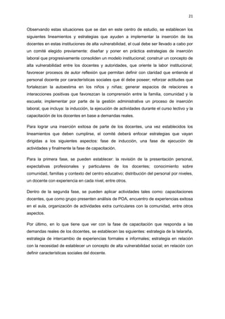 21
Observando estas situaciones que se dan en este centro de estudio, se establecen los
siguientes lineamientos y estrategias que ayuden a implementar la inserción de los
docentes en estas instituciones de alta vulnerabilidad, el cual debe ser llevado a cabo por
un comité elegido previamente: diseñar y poner en práctica estrategias de inserción
laboral que progresivamente consoliden un modelo institucional; construir un concepto de
alta vulnerabilidad entre los docentes y autoridades, que oriente la labor institucional;
favorecer procesos de autor reflexión que permitan definir con claridad que entiende el
personal docente por características sociales que él debe poseer; reforzar actitudes que
fortalezcan la autoestima en los niños y niñas; generar espacios de relaciones e
interacciones positivas que favorezcan la comprensión entre la familia, comunidad y la
escuela; implementar por parte de la gestión administrativa un proceso de inserción
laboral, que incluya: la inducción, la ejecución de actividades durante el curso lectivo y la
capacitación de los docentes en base a demandas reales.
Para lograr una inserción exitosa de parte de los docentes, una vez establecidos los
lineamientos que deben cumplirse, el comité deberá enfocar estrategias que vayan
dirigidas a los siguientes aspectos: fase de inducción, una fase de ejecución de
actividades y finalmente la fase de capacitación.
Para la primera fase, se pueden establecer: la revisión de la presentación personal,
expectativas profesionales y particulares de los docentes; conocimiento sobre
comunidad, familias y contexto del centro educativo; distribución del personal por niveles,
un docente con experiencia en cada nivel, entre otros.
Dentro de la segunda fase, se pueden aplicar actividades tales como: capacitaciones
docentes, que como grupo presenten análisis de POA, encuentro de experiencias exitosa
en el aula, organización de actividades extra curriculares con la comunidad, entre otros
aspectos.
Por último, en lo que tiene que ver con la fase de capacitación que responda a las
demandas reales de los docentes, se establecen las siguientes: estrategia de la telaraña,
estrategia de intercambio de experiencias formales e informales; estrategia en relación
con la necesidad de establecer un concepto de alta vulnerabilidad social; en relación con
definir características sociales del docente.
 