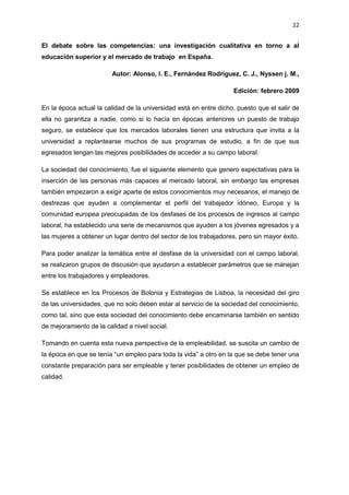 22
El debate sobre las competencias: una investigación cualitativa en torno a al
educación superior y el mercado de trabajo en España.
Autor: Alonso, l. E., Fernández Rodríguez, C. J., Nyssen j. M.,
Edición: febrero 2009
En la época actual la calidad de la universidad está en entre dicho, puesto que el salir de
ella no garantiza a nadie, como si lo hacía en épocas anteriores un puesto de trabajo
seguro, se establece que los mercados laborales tienen una estructura que invita a la
universidad a replantearse muchos de sus programas de estudio, a fin de que sus
egresados tengan las mejores posibilidades de acceder a su campo laboral.
La sociedad del conocimiento, fue el siguiente elemento que genero expectativas para la
inserción de las personas más capaces al mercado laboral, sin embargo las empresas
también empezaron a exigir aparte de estos conocimientos muy necesarios, el manejo de
destrezas que ayuden a complementar el perfil del trabajador idóneo, Europa y la
comunidad europea preocupadas de los desfases de los procesos de ingresos al campo
laboral, ha establecido una serie de mecanismos que ayuden a los jóvenes egresados y a
las mujeres a obtener un lugar dentro del sector de los trabajadores, pero sin mayor éxito.
Para poder analizar la temática entre el desfase de la universidad con el campo laboral,
se realizaron grupos de discusión que ayudaron a establecer parámetros que se manejan
entre los trabajadores y empleadores.
Se establece en los Procesos de Bolonia y Estrategias de Lisboa, la necesidad del giro
de las universidades, que no solo deben estar al servicio de la sociedad del conocimiento,
como tal, sino que esta sociedad del conocimiento debe encaminarse también en sentido
de mejoramiento de la calidad a nivel social.
Tomando en cuenta esta nueva perspectiva de la empleabilidad, se suscita un cambio de
la época en que se tenía “un empleo para toda la vida” a otro en la que se debe tener una
constante preparación para ser empleable y tener posibilidades de obtener un empleo de
calidad.
 