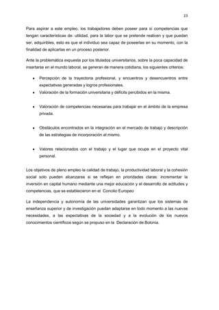 23
Para aspirar a este empleo, los trabajadores deben poseer para sí competencias que
tengan características de: utilidad, para la labor que se pretende realicen y que puedan
ser, adquiribles, esto es que el individuo sea capaz de poseerlas en su momento, con la
finalidad de aplicarlas en un proceso posterior.
Ante la problemática expuesta por los titulados universitarios, sobre la poca capacidad de
insertarse en el mundo laboral, se generan de manera cotidiana, los siguientes criterios:
Percepción de la trayectoria profesional, y encuentros y desencuentros entre
expectativas generadas y logros profesionales.
Valoración de la formación universitaria y déficits percibidos en la misma.
Valoración de competencias necesarias para trabajar en el ámbito de la empresa
privada.
Obstáculos encontrados en la integración en el mercado de trabajo y descripción
de las estrategias de incorporación al mismo.
Valores relacionados con el trabajo y el lugar que ocupa en el proyecto vital
personal.
Los objetivos de pleno empleo la calidad de trabajo, la productividad laboral y la cohesión
social solo pueden alcanzarse si se reflejan en prioridades claras: incrementar la
inversión en capital humano mediante una mejor educación y el desarrollo de actitudes y
competencias, que se establecieron en el Concilio Europeo
La independencia y autonomía de las universidades garantizan que los sistemas de
enseñanza superior y de investigación puedan adaptarse en todo momento a las nuevas
necesidades, a las expectativas de la sociedad y a la evolución de los nuevos
conocimientos científicos según se propuso en la Declaración de Bolonia.
 