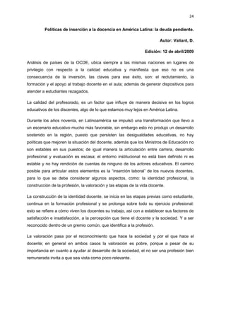 24
Políticas de inserción a la docencia en América Latina: la deuda pendiente.
Autor: Valiant, D.
Edición: 12 de abril/2009
Análisis de países de la OCDE, ubica siempre a las mismas naciones en lugares de
privilegio con respecto a la calidad educativa y manifiesta que eso no es una
consecuencia de la inversión, las claves para ese éxito, son: el reclutamiento, la
formación y el apoyo al trabajo docente en el aula; además de generar dispositivos para
atender a estudiantes rezagados.
La calidad del profesorado, es un factor que influye de manera decisiva en los logros
educativos de los discentes, algo de lo que estamos muy lejos en América Latina.
Durante los años noventa, en Latinoamérica se impulsó una transformación que llevo a
un escenario educativo mucho más favorable, sin embargo esto no produjo un desarrollo
sostenido en la región, puesto que persisten las desigualdades educativas, no hay
políticas que mejoren la situación del docente, además que los Ministros de Educación no
son estables en sus puestos; de igual manera la articulación entre carrera, desarrollo
profesional y evaluación es escasa; el entorno institucional no está bien definido ni es
estable y no hay rendición de cuentas de ninguno de los actores educativos. El camino
posible para articular estos elementos es la “inserción laboral” de los nuevos docentes,
para lo que se debe considerar algunos aspectos, como: la identidad profesional, la
construcción de la profesión, la valoración y las etapas de la vida docente.
La construcción de la identidad docente, se inicia en las etapas previas como estudiante,
continua en la formación profesional y se prolonga sobre todo su ejercicio profesional:
esto se refiere a cómo viven los docentes su trabajo, así con a establecer sus factores de
satisfacción e insatisfacción, a la percepción que tiene el docente y la sociedad. Y a ser
reconocido dentro de un gremio común, que identifica a la profesión.
La valoración pasa por el reconocimiento que hace la sociedad y por el que hace el
docente; en general en ambos casos la valoración es pobre, porque a pesar de su
importancia en cuanto a ayudar al desarrollo de la sociedad, el no ser una profesión bien
remunerada invita a que sea vista como poco relevante.
 